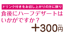 ドリンク付きをお召し上がりの方に限り食後にハーフデザートはいかがですか？＋200円