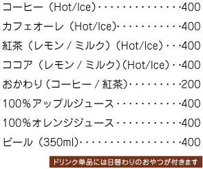 コーヒー（Hot/Ice）400円、紅茶（Hot/Ice）400円、ココア（Hot/Ice）400円、100％オレンジジュース400円、ブラッドオレンジジュース400円、コーヒーフロート500円ドリンク単品には日替わりのおやつが付きます。、